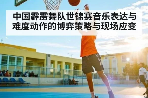 中国霹雳舞队世锦赛音乐表达与难度动作的博弈策略与现场应变